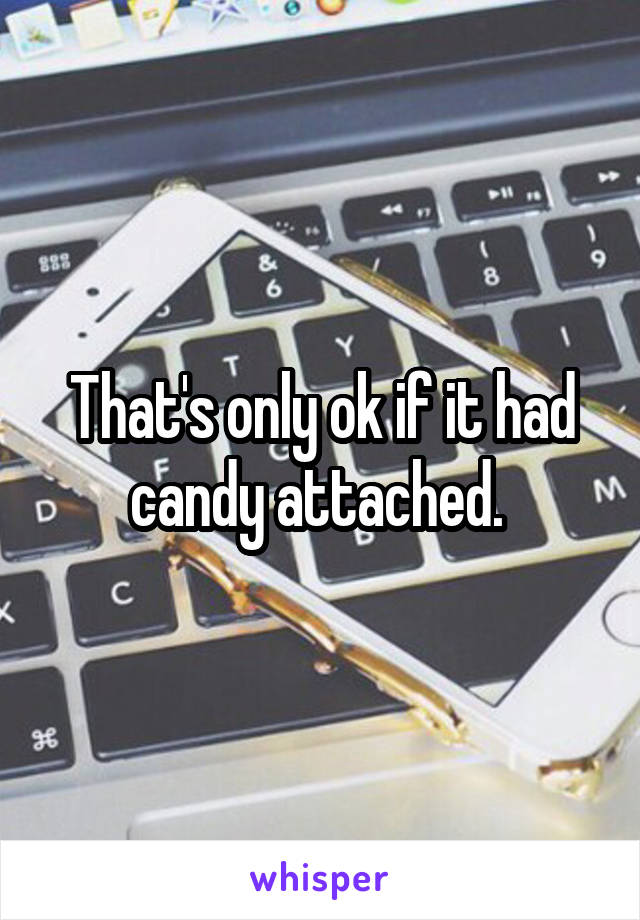 That's only ok if it had candy attached. 