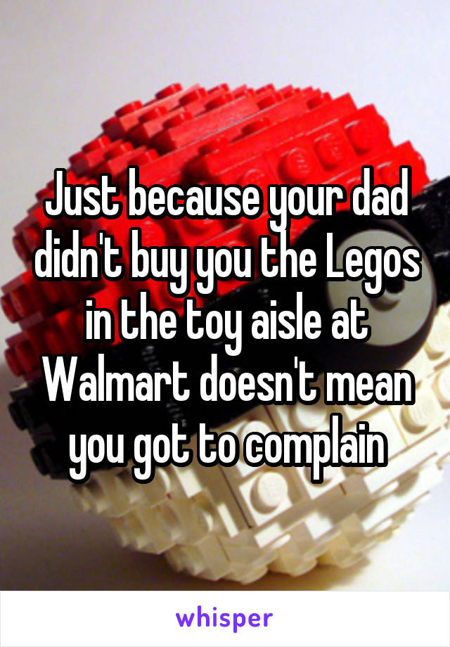 Just because your dad didn't buy you the Legos in the toy aisle at Walmart doesn't mean you got to complain