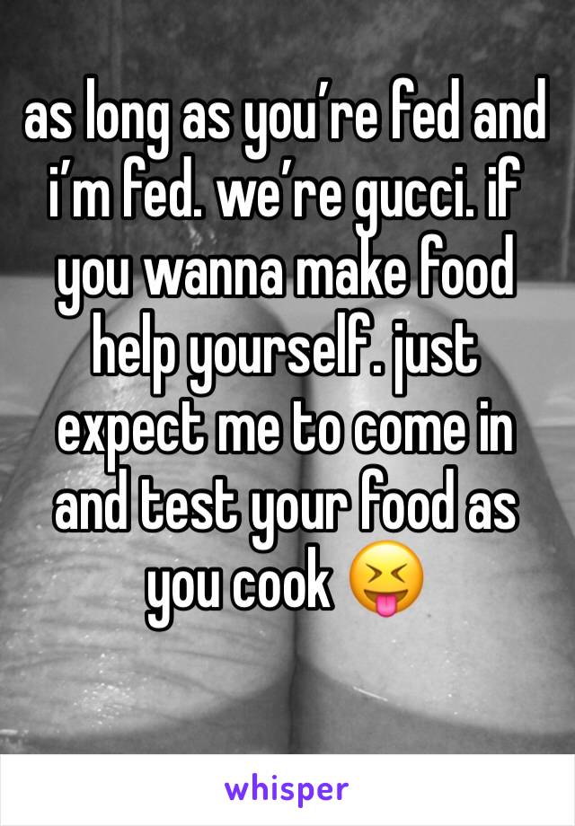 as long as you’re fed and i’m fed. we’re gucci. if you wanna make food help yourself. just expect me to come in and test your food as you cook 😝