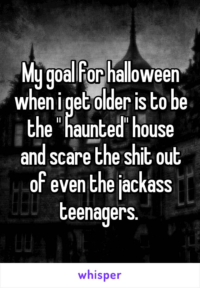 My goal for halloween when i get older is to be the " haunted" house and scare the shit out of even the jackass teenagers. 