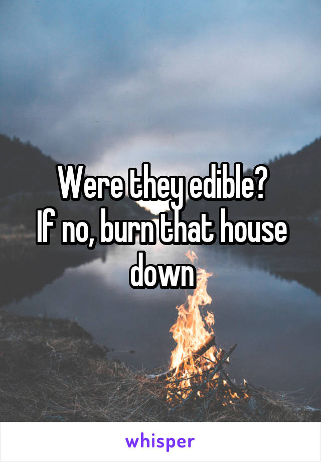 Were they edible?
If no, burn that house down