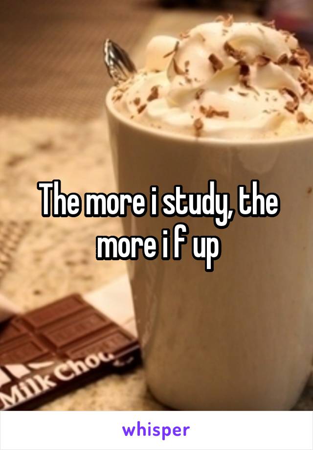 The more i study, the more i f up