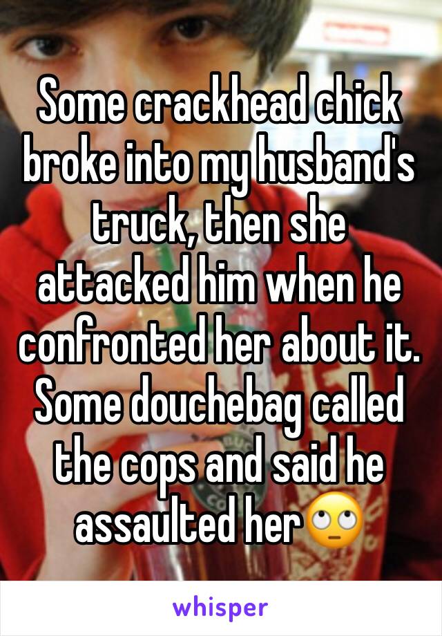 Some crackhead chick broke into my husband's truck, then she attacked him when he confronted her about it. Some douchebag called the cops and said he assaulted her🙄