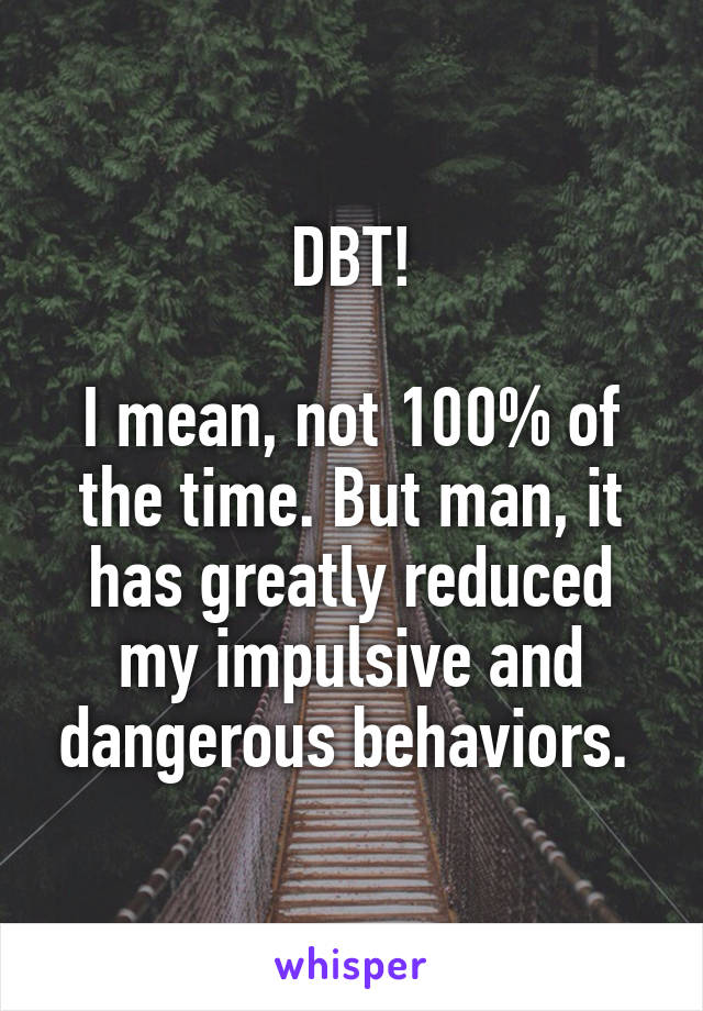 DBT!

I mean, not 100% of the time. But man, it has greatly reduced my impulsive and dangerous behaviors. 