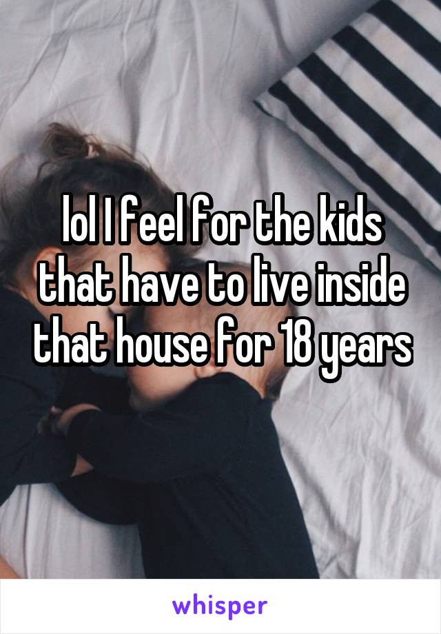 lol I feel for the kids that have to live inside that house for 18 years 