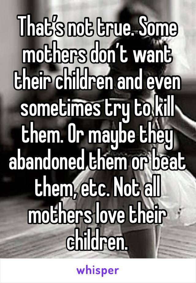 That’s not true. Some mothers don’t want their children and even sometimes try to kill them. Or maybe they abandoned them or beat them, etc. Not all mothers love their children. 