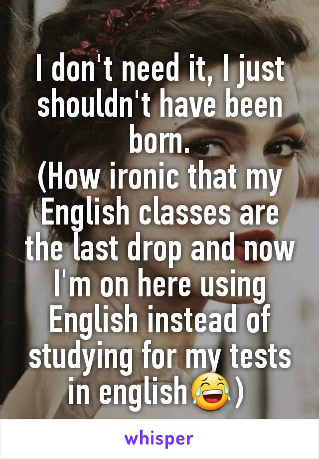 I don't need it, I just shouldn't have been born.
(How ironic that my English classes are the last drop and now I'm on here using English instead of studying for my tests in english😂) 