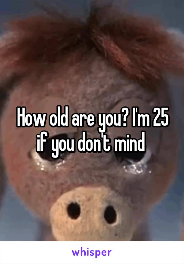 How old are you? I'm 25 if you don't mind 