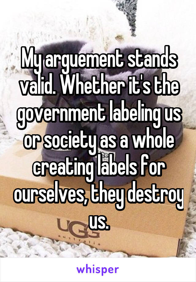 My arguement stands valid. Whether it's the government labeling us or society as a whole creating labels for ourselves, they destroy us.