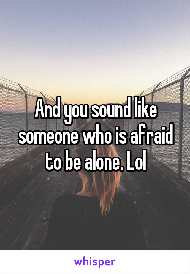 And you sound like someone who is afraid to be alone. Lol