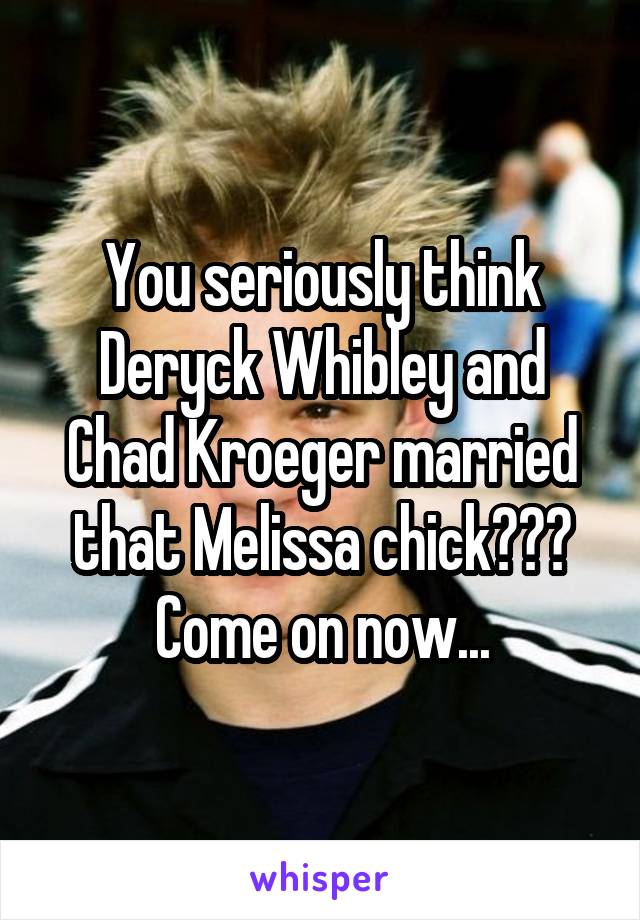 You seriously think Deryck Whibley and Chad Kroeger married that Melissa chick??? Come on now...