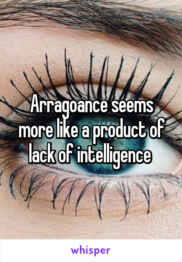 Arragoance seems more like a product of lack of intelligence 