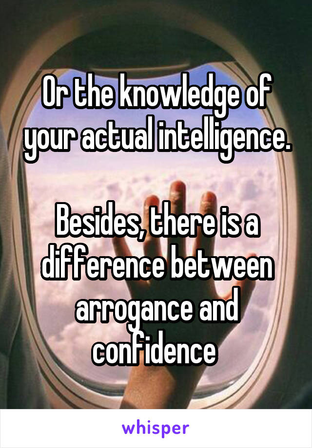 Or the knowledge of your actual intelligence.

Besides, there is a difference between arrogance and confidence 