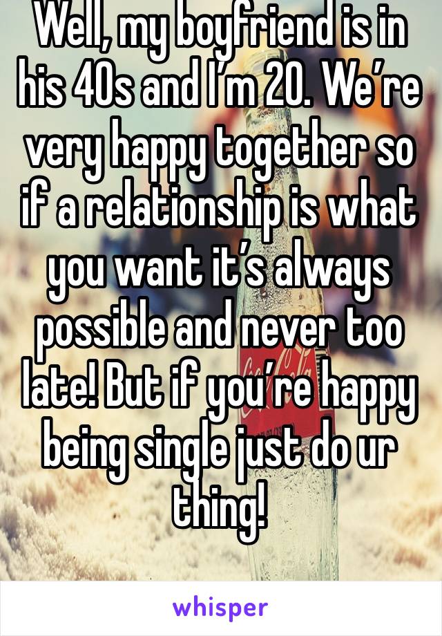 Well, my boyfriend is in his 40s and I’m 20. We’re very happy together so if a relationship is what you want it’s always possible and never too late! But if you’re happy being single just do ur thing!