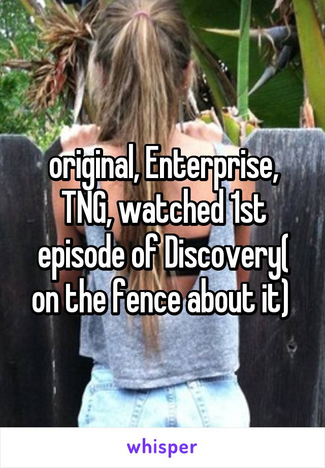 original, Enterprise, TNG, watched 1st episode of Discovery( on the fence about it) 