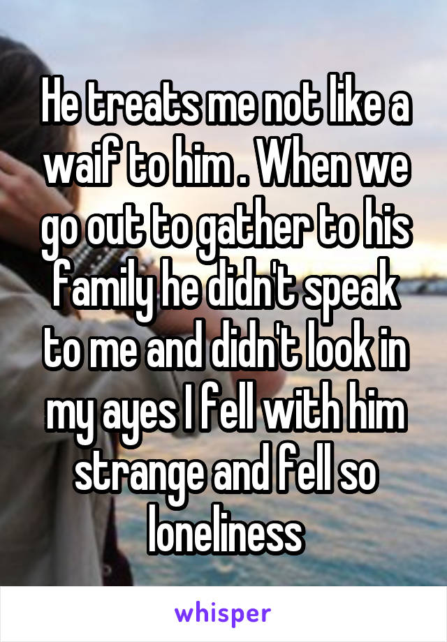 He treats me not like a waif to him . When we go out to gather to his family he didn't speak to me and didn't look in my ayes I fell with him strange and fell so loneliness