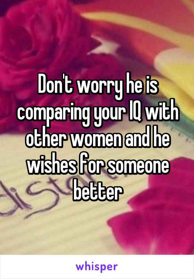 Don't worry he is comparing your IQ with other women and he wishes for someone better