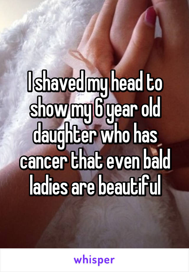 I shaved my head to show my 6 year old daughter who has cancer that even bald ladies are beautiful