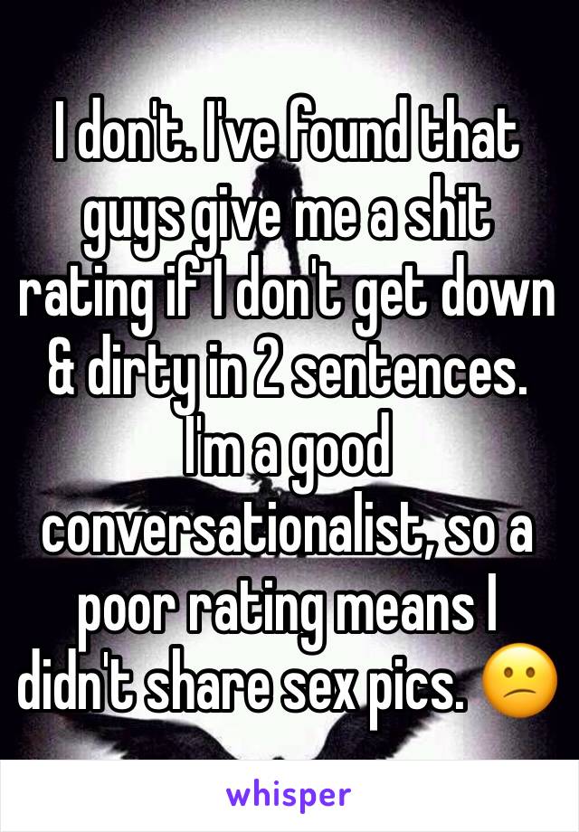 I don't. I've found that guys give me a shit rating if I don't get down & dirty in 2 sentences. I'm a good conversationalist, so a poor rating means I didn't share sex pics. 😕
