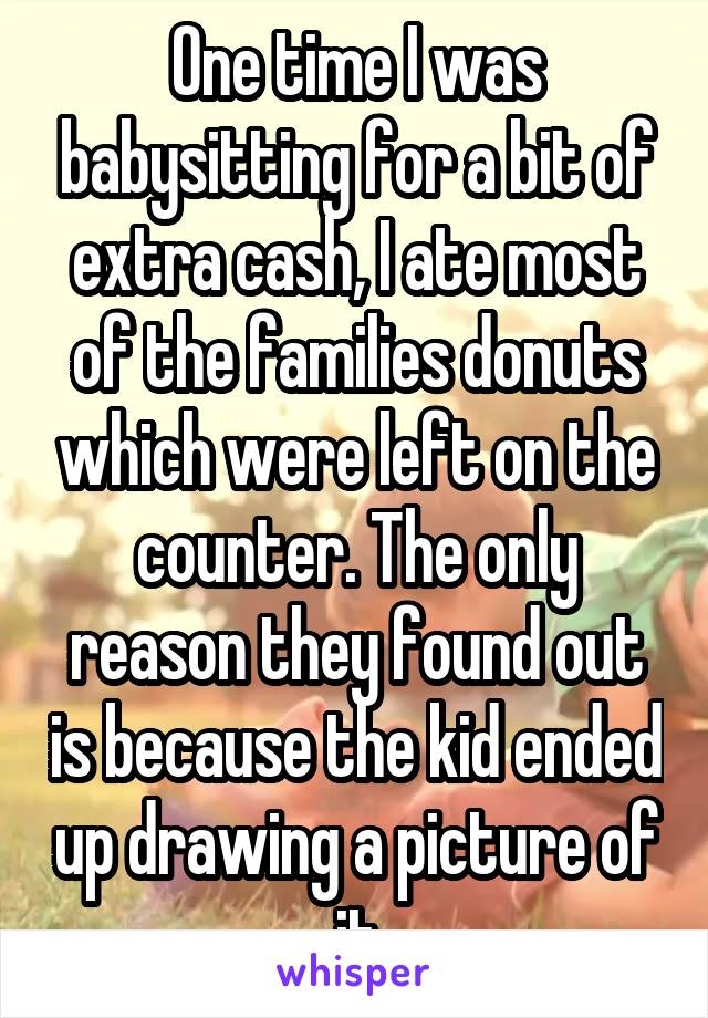 One time I was babysitting for a bit of extra cash, I ate most of the families donuts which were left on the counter. The only reason they found out is because the kid ended up drawing a picture of it