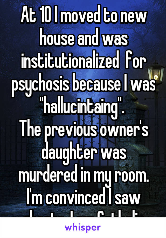 At 10 I moved to new house and was institutionalized  for psychosis because I was "hallucintaing". 
The previous owner's daughter was murdered in my room. I'm convinced I saw
 ghosts. I am Catholic.