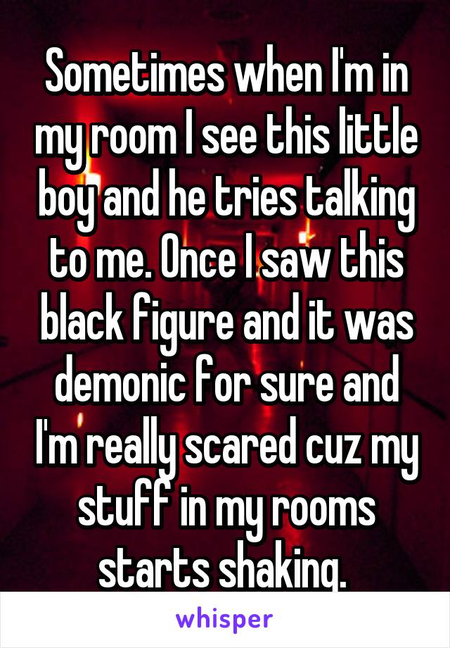 Sometimes when I'm in my room I see this little boy and he tries talking to me. Once I saw this black figure and it was demonic for sure and I'm really scared cuz my stuff in my rooms starts shaking. 