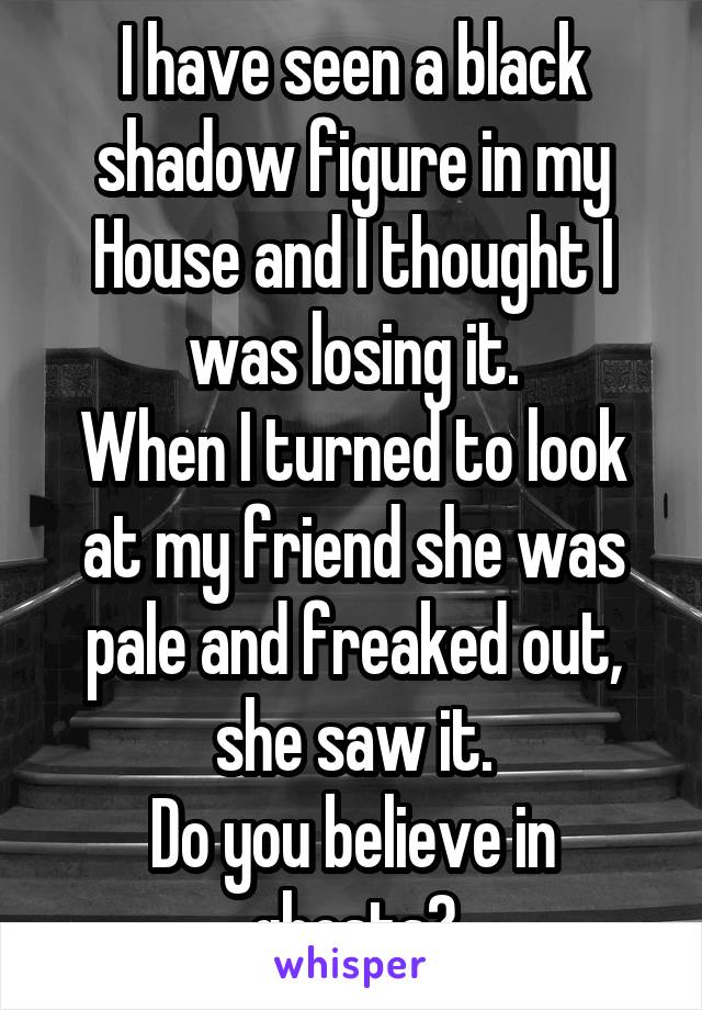 I have seen a black shadow figure in my House and I thought I was losing it.
When I turned to look at my friend she was pale and freaked out, she saw it.
Do you believe in ghosts?