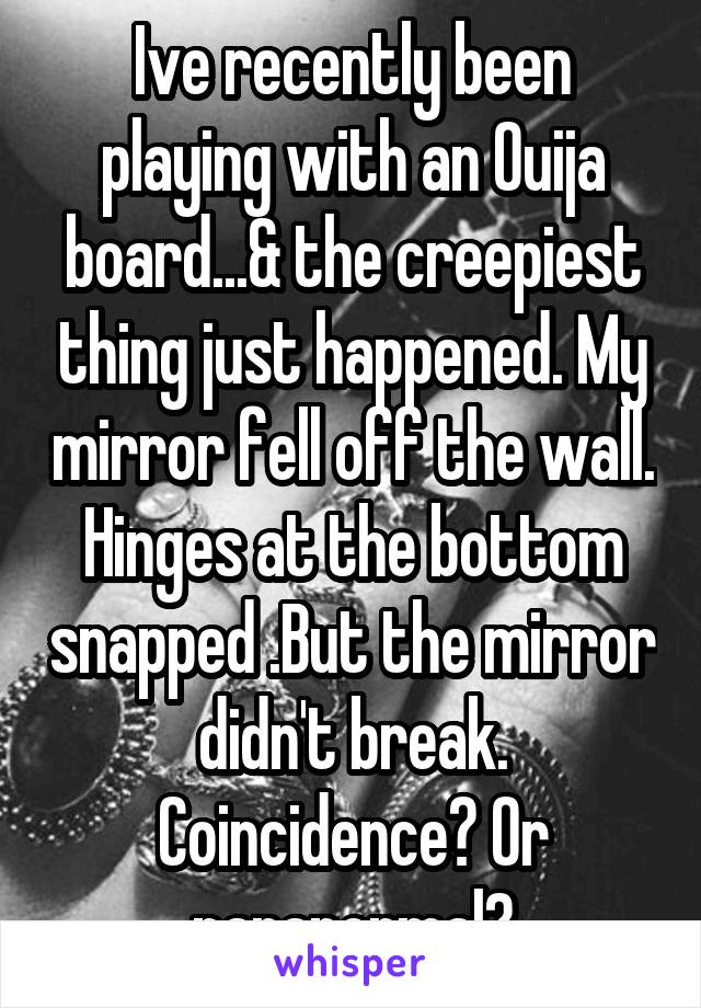 Ive recently been playing with an Ouija board...& the creepiest thing just happened. My mirror fell off the wall. Hinges at the bottom snapped .But the mirror didn't break. Coincidence? Or paranormal?