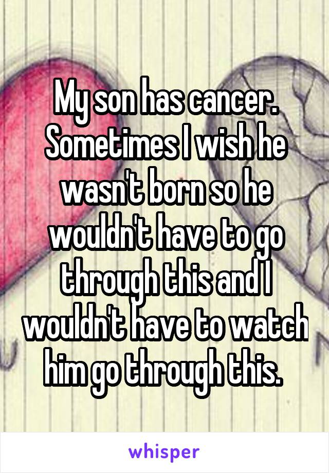 My son has cancer. Sometimes I wish he wasn't born so he wouldn't have to go through this and I wouldn't have to watch him go through this. 