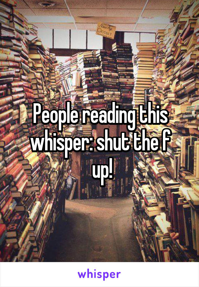 People reading this whisper: shut the f
 up!