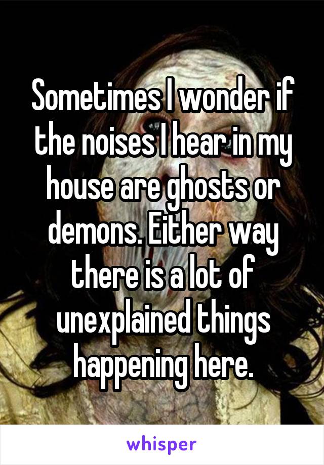 Sometimes I wonder if the noises I hear in my house are ghosts or demons. Either way there is a lot of unexplained things happening here.