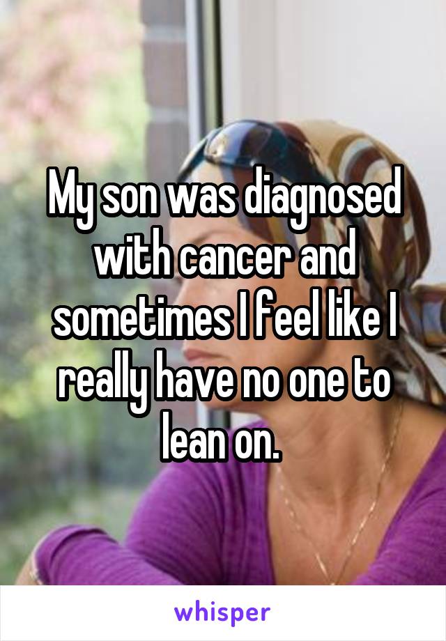 My son was diagnosed with cancer and sometimes I feel like I really have no one to lean on. 