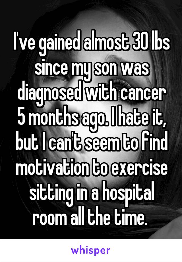 I've gained almost 30 lbs since my son was diagnosed with cancer 5 months ago. I hate it, but I can't seem to find motivation to exercise sitting in a hospital room all the time. 