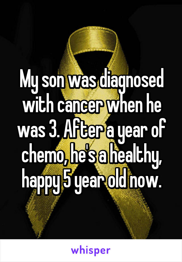 My son was diagnosed with cancer when he was 3. After a year of chemo, he's a healthy, happy 5 year old now.