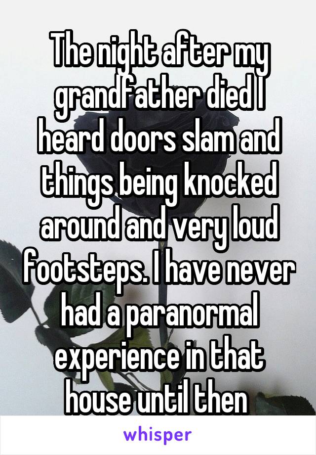 The night after my grandfather died I heard doors slam and things being knocked around and very loud footsteps. I have never had a paranormal experience in that house until then 