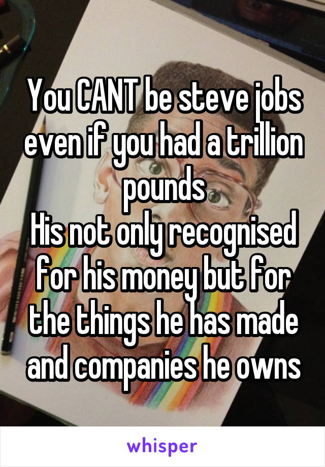 You CANT be steve jobs even if you had a trillion pounds
His not only recognised for his money but for the things he has made and companies he owns