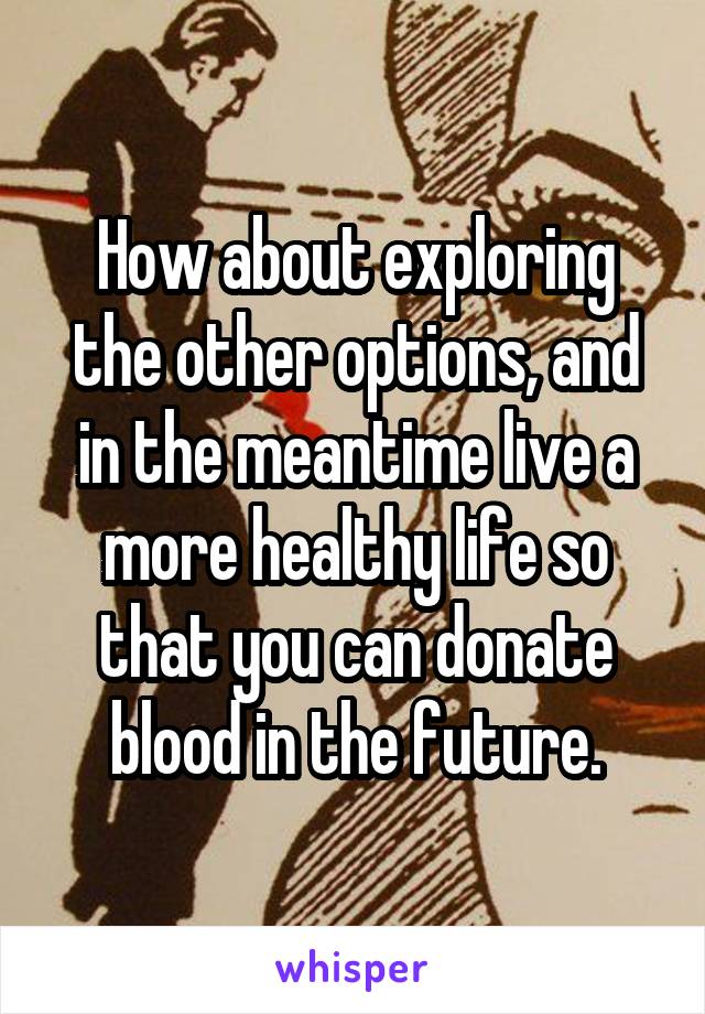 How about exploring the other options, and in the meantime live a more healthy life so that you can donate blood in the future.