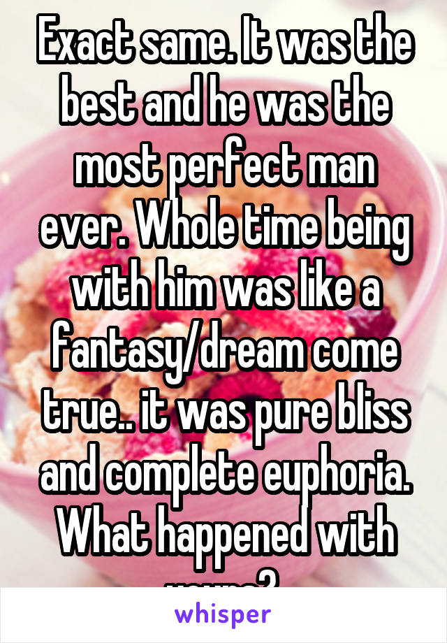 Exact same. It was the best and he was the most perfect man ever. Whole time being with him was like a fantasy/dream come true.. it was pure bliss and complete euphoria. What happened with yours? 