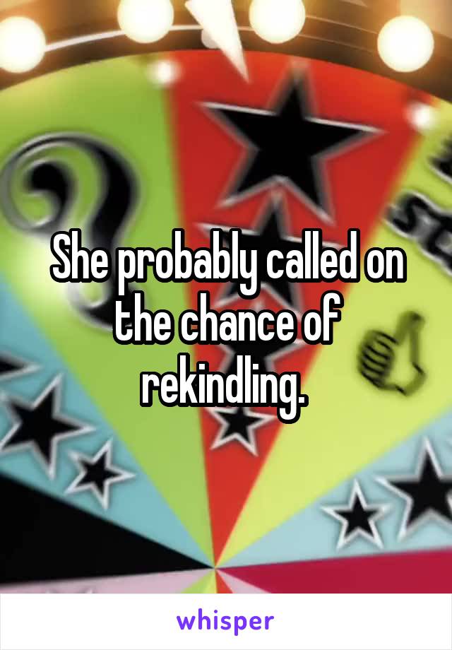 She probably called on the chance of rekindling. 