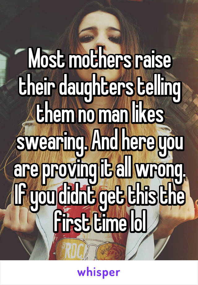 Most mothers raise their daughters telling them no man likes swearing. And here you are proving it all wrong. If you didnt get this the first time lol