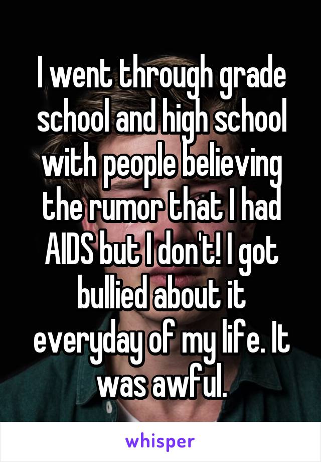 I went through grade school and high school with people believing the rumor that I had AIDS but I don't! I got bullied about it everyday of my life. It was awful.