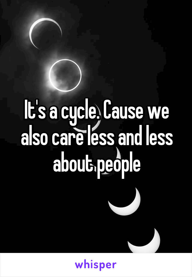 It's a cycle. Cause we also care less and less about people