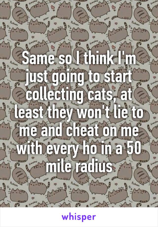 Same so I think I'm just going to start collecting cats, at least they won't lie to me and cheat on me with every ho in a 50 mile radius