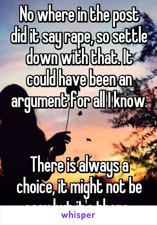 No where in the post did it say rape, so settle down with that. It could have been an argument for all I know. 

There is always a choice, it might not be easy but it's there. 