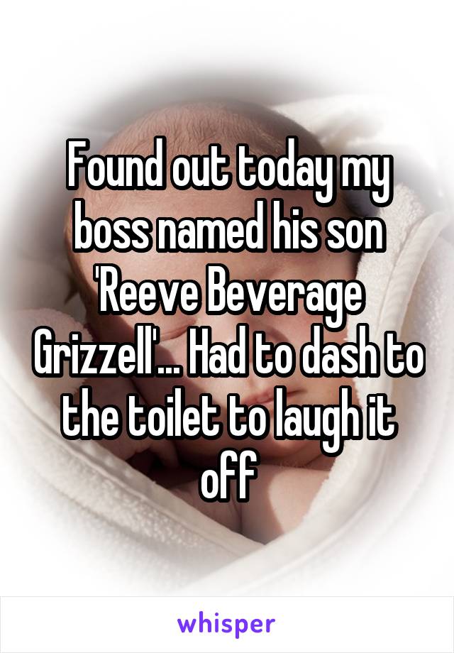 Found out today my boss named his son 'Reeve Beverage Grizzell'... Had to dash to the toilet to laugh it off