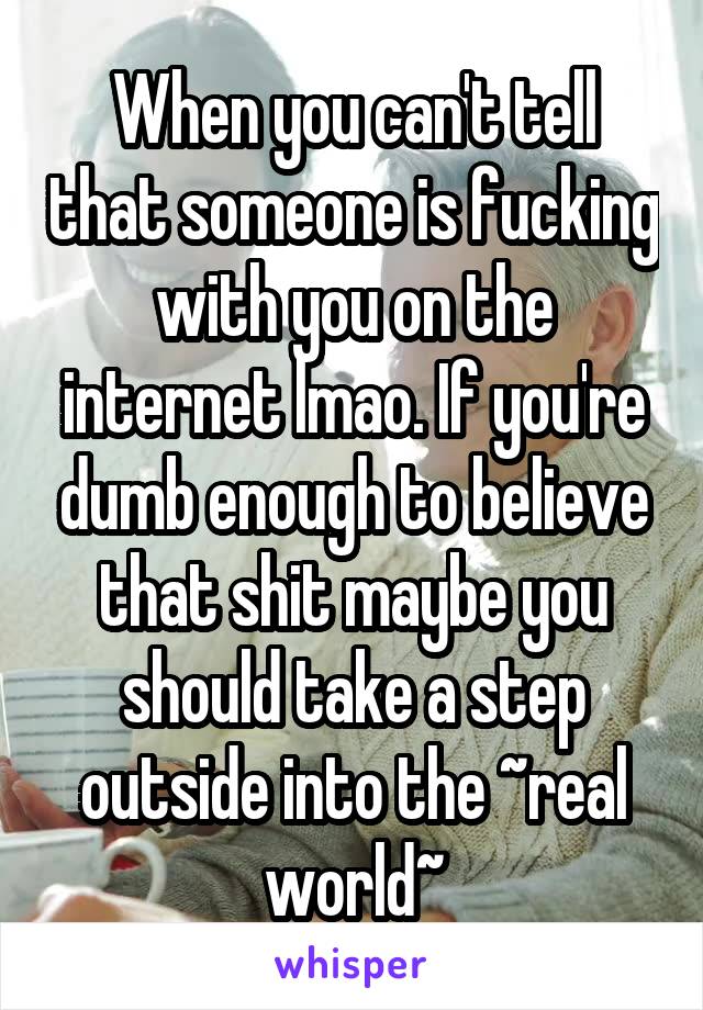 When you can't tell that someone is fucking with you on the internet lmao. If you're dumb enough to believe that shit maybe you should take a step outside into the ~real world~