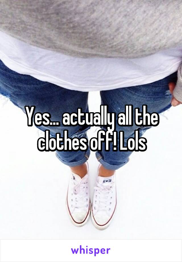 Yes... actually all the clothes off! Lols