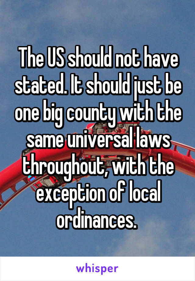 The US should not have stated. It should just be one big county with the same universal laws throughout, with the exception of local ordinances. 