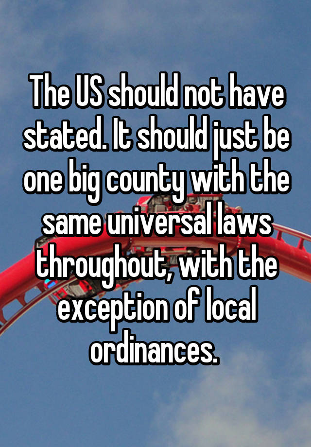 The US should not have stated. It should just be one big county with the same universal laws throughout, with the exception of local ordinances. 