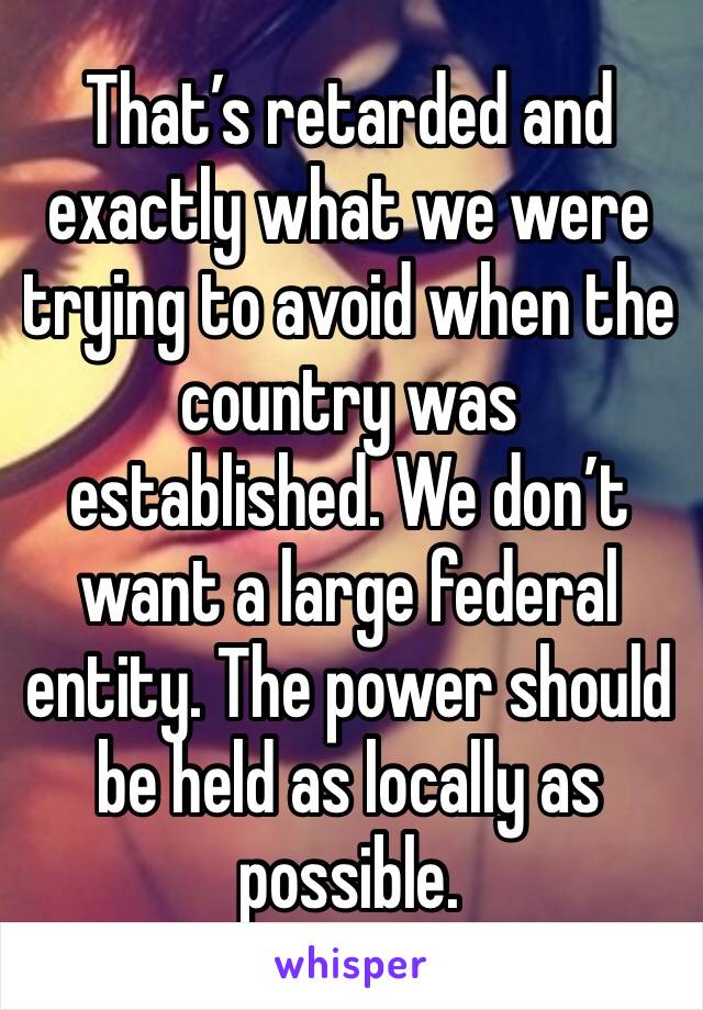 That’s retarded and exactly what we were trying to avoid when the country was established. We don’t want a large federal entity. The power should be held as locally as possible. 